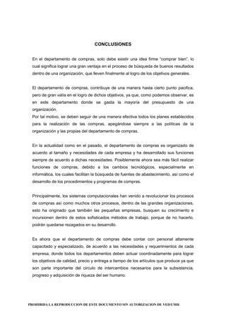 PROHIBIDA LA REPRODUCCION DE ESTE DOCUMENTO SIN AUTORIZACION DE VED/UMH
CONCLUSIONES
En el departamento de compras, solo debe existir una idea firme “comprar bien”, lo
cual significa lograr una gran ventaja en el proceso de búsqueda de buenos resultados
dentro de una organización, que lleven finalmente al logro de los objetivos generales.
El departamento de compras, contribuye de una manera hasta cierto punto pacifica,
pero de gran valía en el logro de dichos objetivos, ya que, como podemos observar, es
en este departamento donde se gasta la mayoría del presupuesto de una
organización.
Por tal motivo, se deben seguir de una manera efectiva todos los planes establecidos
para la realización de las compras, apegándose siempre a las políticas de la
organización y las propias del departamento de compras.
En la actualidad como en el pasado, el departamento de compras es organizado de
acuerdo al tamaño y necesidades de cada empresa y ha desarrollado sus funciones
siempre de acuerdo a dichas necesidades. Posiblemente ahora sea más fácil realizar
funciones de compras, debido a los cambios tecnológicos, especialmente en
informática, los cuales facilitan la búsqueda de fuentes de abastecimiento, así como el
desarrollo de los procedimientos y programas de compras.
Principalmente, los sistemas computacionales han venido a revolucionar los procesos
de compras así como muchos otros procesos, dentro de las grandes organizaciones,
esto ha originado que también las pequeñas empresas, busquen su crecimiento e
incursionen dentro de estos sofisticados métodos de trabajo, porque de no hacerlo,
podrán quedarse rezagados en su desarrollo.
Es ahora que el departamento de compras debe contar con personal altamente
capacitado y especializado, de acuerdo a las necesidades y requerimientos de cada
empresa, donde todos los departamentos deben actuar coordinadamente para lograr
los objetivos de calidad, precio y entrega a tiempo de los artículos que produce ya que
son parte importante del circulo de intercambios necesarios para la subsistencia,
progreso y adquisición de riqueza del ser humano.
 