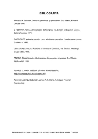 PROHIBIDA LA REPRODUCCION DE ESTE DOCUMENTO SIN AUTORIZACION DE VED/UMH
BIBLIOGRAFIA
Mercado H. Salvador, Compras; principios y aplicaciones 3ra, México, Editorial
Limusa 1999.
D HEDRICK, Folyd, Administración de Compras, 1ra. Edición en Español, México,
Editora Técnica, 1971.
RODRIGUEZ, Valencia Joaquín, como administrar pequeñas y medianas empresas,
3ra México, 1993.
LECLERCQ Xavier, La Auditoria al Servicio de Compras, 1ra. México, Alfaomega
Grupo Editor, 1995.
ANZOLA Rojas Sérvulo, Administración de pequeñas empresas, 1ra, México,
McGraw-hill, 1993.
FLORES M. Omar, selección y Control de Proveedores,
http://unamosapuntes.mexico.com..mx/.
Administración Quinta Edición, James A. F. Stone, R. Edgard Freeman
Prentice Hall
 