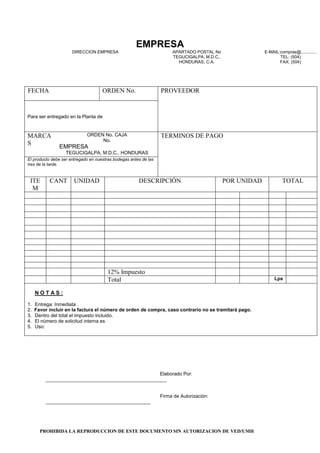 PROHIBIDA LA REPRODUCCION DE ESTE DOCUMENTO SIN AUTORIZACION DE VED/UMH
EMPRESA
DIRECCION EMPRESA APARTADO POSTAL No
TEGUCIGALPA, M.D.C.,
HONDURAS, C.A.
E-MAIL:compras@.............
TEL: (504)
FAX: (504)
FECHA ORDEN No. PROVEEDOR
Para ser entregado en la Planta de
MARCA
S
ORDEN No. CAJA
No.
EMPRESA
TEGUCIGALPA, M.D.C., HONDURAS
TERMINOS DE PAGO
El producto debe ser entregado en nuestras bodegas antes de las
tres de la tarde.
ITE
M
CANT UNIDAD DESCRIPCIÓN POR UNIDAD TOTAL
12% Impuesto
Total Lps
N O T A S :
1. Entrega: Inmediata .
2. Favor incluir en la factura el número de orden de compra, caso contrario no se tramitará pago.
3. Dentro del total el impuesto incluido.
4. El número de solicitud interna es
5. Uso:
Elaborado Por:
_____________________________________________
Firma de Autorización:
_______________________________________
 