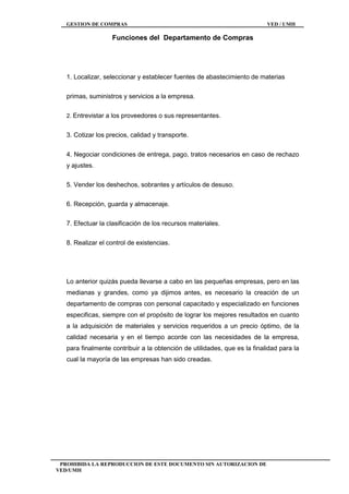 GESTION DE COMPRAS VED / UMH
PROHIBIDA LA REPRODUCCION DE ESTE DOCUMENTO SIN AUTORIZACION DE
VED/UMH
Funciones del Departamento de Compras
1. Localizar, seleccionar y establecer fuentes de abastecimiento de materias
primas, suministros y servicios a la empresa.
2. Entrevistar a los proveedores o sus representantes.
3. Cotizar los precios, calidad y transporte.
4. Negociar condiciones de entrega, pago, tratos necesarios en caso de rechazo
y ajustes.
5. Vender los deshechos, sobrantes y artículos de desuso.
6. Recepción, guarda y almacenaje.
7. Efectuar la clasificación de los recursos materiales.
8. Realizar el control de existencias.
Lo anterior quizás pueda llevarse a cabo en las pequeñas empresas, pero en las
medianas y grandes, como ya dijimos antes, es necesario la creación de un
departamento de compras con personal capacitado y especializado en funciones
especificas, siempre con el propósito de lograr los mejores resultados en cuanto
a la adquisición de materiales y servicios requeridos a un precio óptimo, de la
calidad necesaria y en el tiempo acorde con las necesidades de la empresa,
para finalmente contribuir a la obtención de utilidades, que es la finalidad para la
cual la mayoría de las empresas han sido creadas.
 