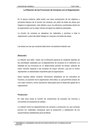 GESTION DE COMPRAS VED / UMH
PROHIBIDA LA REPRODUCCION DE ESTE DOCUMENTO SIN AUTORIZACION DE
VED/UMH
La Relación de las Funciones de Compras con la Organización
En la época moderna, debe existir una clara comprensión de los objetivos y
principios básicos de la función de compras, por parte de todas las áreas que
integran la organización, esto debido a que, los esfuerzos coordinados dentro de
la organización son la mejor manera de lograr los objetivos planeados.
La función de compras es abastecer de materiales y servicios a toda la
organización y para ello debe trabajar en conjunto con todas las áreas.
Las áreas con las que compras debe tener una estrecha relación son:
Dirección:
La relación que debe existir con la Dirección general es mediante reportes de
las actividades realizadas por el departamento de compras en lo referente a la
totalidad de sus funciones en un determinado período de tiempo, además de
hacer mención especial a las compras de mayor volumen, que por lo mismo
representan un desembolso importante para la organización.
Estos reportes deben contener información estadística de los mercados de
insumos y la posición de la organización ante éstos, lo cual permitirá evaluar de
una mejor manera y tomar decisiones adecuadas para el desarrollo global de la
organización.
Producción:
En esta área recae la función de compromiso de procesar los insumos y
convertirlos en productos de calidad.
La relación entre los departamentos de compras y producción es; que compras
procure los materiales necesarios para la producción a satisfacción de los
requerimientos establecidos para tal efecto.
 