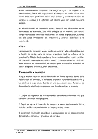 GESTION DE COMPRAS VED / UMH
PROHIBIDA LA REPRODUCCION DE ESTE DOCUMENTO SIN AUTORIZACION DE
VED/UMH
Ambos departamentos comparten una obligación igual con respecto a la
administración; ambos son responsables de mantener los costos en un nivel
óptimo. Producción producirá a costos bajos siempre y cuando la actuación de
compras se enfoque a la obtención del máximo valor por unidad monetaria
gastada.
Es responsabilidad de producción avisar a compras con oportunidad de las
necesidades de materiales, para tener entregas de los mismos, con calidad,
tiempo y cantidades suficientes de acuerdo a los planes de producción, evitando
con ello paros innecesarios en producción y perdidas cuantiosas a la
organización.
Ventas:
La relación entre compras y ventas puede ser cercana y vital, esto debido a que
la función de ventas es la de vender el producto final del esfuerzo de la
organización; El éxito de dicho esfuerzo depende de la calidad, precio, cantidad
y confiabilidad de entrega del producto vendido, por lo cual las ventas dependen
de la eficiencia del departamento de compras para abastecer de materiales de
calidad a la planta productiva, entre otras cosas.
Programación y planeación:
Aunque muchas veces no están identificadas en forma separada dentro de la
organización; sin embargo, es necesario programar y planear las actividades y
los objetivos a largo plazo. Cuando en una organización estas funciones se
desarrollan, la relación de compras con este departamento es la siguiente:
1. Cumplir los programas de abastecimiento o dar razones suficientes para que
se realice un cambio en el programa.
2. Seguir de cerca el desarrollo del mercado y avisar oportunamente de los
posibles cambios que puedan influir en los programas y planes.
3. Desarrollar información basándose en presupuestos de los abastecimientos
de materiales, mercados, y programar las entregas.
 