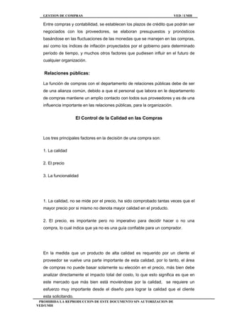 GESTION DE COMPRAS VED / UMH
PROHIBIDA LA REPRODUCCION DE ESTE DOCUMENTO SIN AUTORIZACION DE
VED/UMH
Entre compras y contabilidad, se establecen los plazos de crédito que podrán ser
negociados con los proveedores, se elaboran presupuestos y pronósticos
basándose en las fluctuaciones de las monedas que se manejen en las compras,
así como los índices de inflación proyectados por el gobierno para determinado
período de tiempo, y muchos otros factores que pudiesen influir en el futuro de
cualquier organización.
Relaciones públicas:
La función de compras con el departamento de relaciones públicas debe de ser
de una alianza común, debido a que el personal que labora en le departamento
de compras mantiene un amplio contacto con todos sus proveedores y es de una
influencia importante en las relaciones públicas, para la organización.
El Control de la Calidad en las Compras
Los tres principales factores en la decisión de una compra son:
1. La calidad
2. El precio
3. La funcionalidad
1. La calidad, no se mide por el precio, ha sido comprobado tantas veces que el
mayor precio por si mismo no denota mayor calidad en el producto.
2. El precio, es importante pero no imperativo para decidir hacer o no una
compra, lo cual indica que ya no es una guía confiable para un comprador.
En la medida que un producto de alta calidad es requerido por un cliente el
proveedor se vuelve una parte importante de esta calidad, por lo tanto, el área
de compras no puede basar solamente su elección en el precio, más bien debe
analizar directamente el impacto total del costo, lo que esto significa es que en
este mercado que más bien está moviéndose por la calidad, se requiere un
esfuerzo muy importante desde el diseño para lograr la calidad que el cliente
esta solicitando.
 