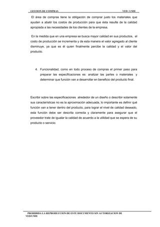 GESTION DE COMPRAS VED / UMH
PROHIBIDA LA REPRODUCCION DE ESTE DOCUMENTO SIN AUTORIZACION DE
VED/UMH
El área de compras tiene la obligación de comprar justo los materiales que
ayuden a abatir los costos de producción para que ésta resulte de la calidad
apropiada a las necesidades de los clientes de la empresa.
En la medida que en una empresa se busca mayor calidad en sus productos, el
costo de producción se incrementa y de esta manera el valor agregado al cliente
disminuye, ya que es él quien finalmente percibe la calidad y el valor del
producto.
4. Funcionalidad, como en todo proceso de compras el primer paso para
preparar las especificaciones es: analizar las partes o materiales y
determinar que función van a desarrollar en beneficio del producto final.
Escribir sobre las especificaciones alrededor de un diseño o describir solamente
sus características no es la aproximación adecuada, lo importante es definir qué
función van a tener dentro del producto, para lograr el nivel de calidad deseado,
esta función debe ser descrita correcta y claramente para asegurar que el
proveedor trate de igualar la calidad de acuerdo a la utilidad que se espera de su
producto o servicio.
 