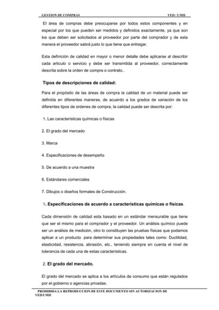 GESTION DE COMPRAS VED / UMH
PROHIBIDA LA REPRODUCCION DE ESTE DOCUMENTO SIN AUTORIZACION DE
VED/UMH
El área de compras debe preocuparse por todos estos componentes y en
especial por los que pueden ser medidos y definidos exactamente, ya que son
los que deben ser solicitados al proveedor por parte del comprador y de esta
manera el proveedor sabrá justo lo que tiene que entregar.
Esta definición de calidad en mayor o menor detalle debe aplicarse al describir
cada articulo o servicio y debe ser transmitida al proveedor, correctamente
descrita sobre la orden de compra o contrato..
Tipos de descripciones de calidad:
Para el propósito de las áreas de compra la calidad de un material puede ser
definida en diferentes maneras, de acuerdo a los grados de variación de los
diferentes tipos de ordenes de compra, la calidad puede ser descrita por:
1. Las características químicas o físicas
2. El grado del mercado
3. Marca
4. Especificaciones de desempeño
5. De acuerdo a una muestra
6. Estándares comerciales
7. Dibujos o diseños formales de Construcción.
1. Especificaciones de acuerdo a características químicas o físicas.
Cada dimensión de calidad esta basado en un estándar mensurable que tiene
que ser el mismo para el comprador y el proveedor. Un análisis químico puede
ser un análisis de medición, otro lo constituyen las pruebas físicas que podamos
aplicar a un producto para determinar sus propiedades tales como: Ductilidad,
elasticidad, resistencia, abrasión, etc., teniendo siempre en cuenta el nivel de
tolerancia de cada una de estas características.
2. El grado del mercado.
El grado del mercado se aplica a los artículos de consumo que están regulados
por el gobierno o agencias privadas.
 