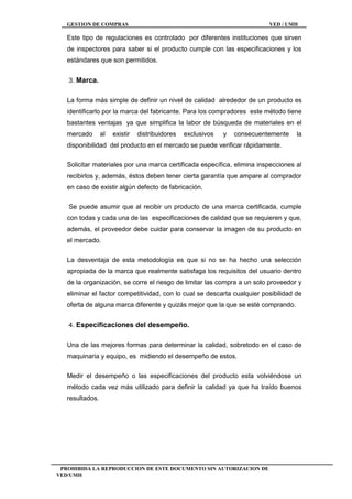GESTION DE COMPRAS VED / UMH
PROHIBIDA LA REPRODUCCION DE ESTE DOCUMENTO SIN AUTORIZACION DE
VED/UMH
Este tipo de regulaciones es controlado por diferentes instituciones que sirven
de inspectores para saber si el producto cumple con las especificaciones y los
estándares que son permitidos.
3. Marca.
La forma más simple de definir un nivel de calidad alrededor de un producto es
identificarlo por la marca del fabricante. Para los compradores este método tiene
bastantes ventajas ya que simplifica la labor de búsqueda de materiales en el
mercado al existir distribuidores exclusivos y consecuentemente la
disponibilidad del producto en el mercado se puede verificar rápidamente.
Solicitar materiales por una marca certificada específica, elimina inspecciones al
recibirlos y, además, éstos deben tener cierta garantía que ampare al comprador
en caso de existir algún defecto de fabricación.
Se puede asumir que al recibir un producto de una marca certificada, cumple
con todas y cada una de las especificaciones de calidad que se requieren y que,
además, el proveedor debe cuidar para conservar la imagen de su producto en
el mercado.
La desventaja de esta metodología es que si no se ha hecho una selección
apropiada de la marca que realmente satisfaga los requisitos del usuario dentro
de la organización, se corre el riesgo de limitar las compra a un solo proveedor y
eliminar el factor competitividad, con lo cual se descarta cualquier posibilidad de
oferta de alguna marca diferente y quizás mejor que la que se esté comprando.
4. Especificaciones del desempeño.
Una de las mejores formas para determinar la calidad, sobretodo en el caso de
maquinaria y equipo, es midiendo el desempeño de estos.
Medir el desempeño o las especificaciones del producto esta volviéndose un
método cada vez más utilizado para definir la calidad ya que ha traído buenos
resultados.
 