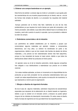 GESTION DE COMPRAS VED / UMH
PROHIBIDA LA REPRODUCCION DE ESTE DOCUMENTO SIN AUTORIZACION DE
VED/UMH
5. Ordenar una compra basándose en un ejemplo.
Esta forma de solicitar o comprar algo es invitar al proveedor a que iguale justo
las características de una muestra proporcionada por el cliente, esta es una de
las formas más simples de decirle a un proveedor los requisitos del material
solicitado.
Aunque pareciera ser la forma más fácil, realmente es una de las más
problemáticas ya que requiere de mucho tiempo por parte del comprador y del
mismo proveedor, esto debido a que éste último deberá hacer el contratipo de la
muestra y será sólo cuando el usuario lo apruebe, que se procederá a elaborar
la orden de compra.
6. Estándares comerciales o de la industria
Los parámetros de calidad establecidos por la industria y grupos que
comercializan algunos materiales por ejemplo: metales y componentes
electrónicos, son muy altos. Lo anterior ha beneficiado en parte a las
organizaciones, debido a que se han creado más fuentes de abasto de dichos
materiales, y los precios se han estandarizado siendo más fácil adquirirlos,
porque no hay necesidad de buscar el mejor precio, debido a que todos los
distribuidores deben ofertar los productos al mismo precio.
Un ejemplo veraz es el de la industria automotriz, donde algunas compañías
han obligado a sus distribuidores a estandarizar sus precios en el ámbito
nacional.
Con estas medidas aplicadas, se tiene un incremento en la disponibilidad de los
productos ya que todo proveedor de los productos estandarizados tiene que
cumplir con estas especificaciones y esto ayuda a la reducción de inventarios, lo
que representa un ahorro para la organización.
7. Dibujos o diseños de ingeniería formales.
Se da el caso de algunos materiales, sobretodo maquinaria de características
especiales que requieren de la elaboración de un diseño basado en ingeniería,
debido a que no existen en el mercado común y tampoco se puede aplicar
ninguno de los métodos de descripción mencionados. En estos casos el diseño
hecho ha base de ingeniería son los que determinan las especificaciones.
 