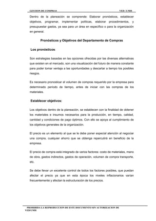 GESTION DE COMPRAS VED / UMH
PROHIBIDA LA REPRODUCCION DE ESTE DOCUMENTO SIN AUTORIZACION DE
VED/UMH
Dentro de la planeación se comprende: Elaborar pronósticos, establecer
objetivos, programar, implementar políticas, elaborar procedimientos, y
presupuestar gastos, ya sea para un área en específico o para la organización
en general.
Pronósticos y Objetivos del Departamento de Compras
Los pronósticos:
Son estrategias basadas en las opciones ofrecidas por las diversas alternativas
que existen en el mercado, son una visualización del futuro de manera constante
para poder tomar ventaja a las oportunidades y descartar a tiempo los posibles
riesgos.
Es necesario pronosticar el volumen de compras requerido por la empresa para
determinado período de tiempo, antes de iniciar con las compras de los
materiales.
Establecer objetivos:
Los objetivos dentro de la planeación, se establecen con la finalidad de obtener
los materiales e insumos necesarios para la producción, en tiempo, calidad,
cantidad y condiciones de pago óptimos. Con ello se apoya al cumplimiento de
los objetivos generales de la organización.
El precio es un elemento al que se le debe poner especial atención al negociar
una compra, cualquier ahorro que se obtenga repercutirá en beneficio de la
empresa.
El precio de compra está integrado de varios factores: costo de materiales, mano
de obra, gastos indirectos, gastos de operación, volumen de compra transporte,
etc.
Se debe llevar un excelente control de todos los factores posibles, que puedan
afectar el precio ya que en esta época los niveles inflacionarios varían
frecuentemente y afectan la estructuración de los precios.
 