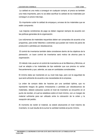 GESTION DE COMPRAS VED / UMH
PROHIBIDA LA REPRODUCCION DE ESTE DOCUMENTO SIN AUTORIZACION DE
VED/UMH
La calidad es una meta a conseguir en cualquier compra, el precio es también
una meta importante, pero no se debe sacrificar la calidad de los materiales por
conseguir un precio más bajo.
Es importante cuidar la calidad de empaque y envase de los materiales que se
estén comprando.
Las mejores condiciones de pago se deben negociar siempre de acuerdo con
las políticas generales de la organización.
Los volúmenes de materiales requeridos deben ser comprados de acuerdo a los
programas, para evitar faltantes o sobrantes que puedan ser motivo de paros de
producción o pérdidas por obsolescencia.
El control de inventarios también debe considerare dentro de los objetivos de la
planeación, un buen control de inventarios será motivo de ahorros para la
organización.
El método más usual en el control de inventarios es el de Máximos y Mínimos, el
cual se adapta a los materiales de tipo estándar que sus precios no varían
frecuentemente y que, además, se usas en cantidades considerables.
El mínimo debe ser mantenido en su nivel más bajo, pero con la seguridad de
que será suficiente de acuerdo a las necesidades de la empresa.
La orden de compra debe de hacerse por una cantidad óptima, que no
represente riesgos de gastos innecesarios o perdidas por obsolescencia de
materiales, deberá colocarse cuando el nivel de inventario se encuentre en el
punto de reorden, el cual se establece sobre el nivel mínimo, con un margen de
material suficiente para ser utilizado entre la colocación de la orden y la
recepción del pedido.
Al momento de recibir el material, se estará alcanzando el nivel máximo de
inventario, lo cual resulta de la sumar la cantidad recibida al punto mínimo.
 
