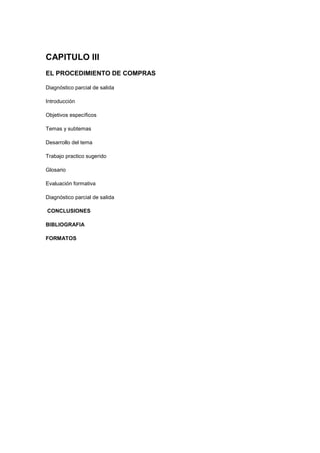 CAPITULO III
EL PROCEDIMIENTO DE COMPRAS
Diagnóstico parcial de salida
Introducción
Objetivos específicos
Temas y subtemas
Desarrollo del tema
Trabajo practico sugerido
Glosario
Evaluación formativa
Diagnóstico parcial de salida
CONCLUSIONES
BIBLIOGRAFIA
FORMATOS
 