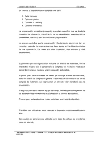 GESTION DE COMPRAS VED / UMH
PROHIBIDA LA REPRODUCCION DE ESTE DOCUMENTO SIN AUTORIZACION DE
VED/UMH
En síntesis, la programación de compras sirve para:
1. Evitar demoras
2. Optimizar gastos
3. Controlar la calidad y
4. Controlar inventarios.
La programación se realiza de acuerdo a un plan específico; que va desde la
obtención de información, identificación de las necesidades, selección de los
proveedores, hasta la puesta en marcha del programa final.
Lo anterior nos indica que la programación y la planeación siempre se dan en
conjunto y, además, debemos aclarar que éstas se dan en los diferentes niveles
de una organización, los cuales son: nivel corporativo, nivel empresa y nivel
departamento.
Suponiendo que una organización realizara un análisis de materiales, con la
finalidad de mejorar todo lo concerniente a compras y los resultados relativos al
control de inventarios mediante una investigación sistemática.
El primer paso sería establecer las metas; ya sea bajar el nivel de inventarios,
abatir los costos de compras en general o solo reducir los costos en de en las
compras de materiales que representan un elevado valor monetario para la
organización.
El segundo paso será, crear un equipo de trabajo, formado por los integrantes de
los departamentos directamente involucrados en el proceso de la compra.
El tercer paso sería seleccionar cuales materiales se someterán al análisis.
El análisis más utilizado en estos casos es el de pareto, o mejor conocido como
ABC.
Este análisis es generalmente utilizado como base de políticas de inventarios
como por ejemplo:
 