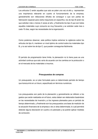 GESTION DE COMPRAS VED / UMH
PROHIBIDA LA REPRODUCCION DE ESTE DOCUMENTO SIN AUTORIZACION DE
VED/UMH
Los artículos C serán aquellos que solo se piden una vez al año y representan
una importancia relevante en cuanto al funcionamiento de la empresa,
generalmente son refacciones difíciles de conseguir o que son partes de
fabricación especial para cierta maquinaria en específico, los de tipo B serán los
que solicitan más o menos 4 veces al año, y finalmente los tipo A que son todos
aquellos materiales cuyo consumo es muy frecuente y se solicitan cada mes o
cada 15 días, según las necesidades de la organización.
Como podemos observar, esta política implica extremar la vigilancia sobre los
artículos de tipo A, mantener un nivel óptimo de control sobre los materiales tipo
B, y no así sobre los de tipo C, que pueden conseguirse fácilmente.
El período de programación tiene límite, la planeación no lo tiene pues es una
actividad continua que solo varía de acuerdo con los cambios en la producción o
en el mercado de los materiales o insumos.
Presupuestos de compras
Un presupuesto, es un plan formulado para un determinado período de tiempo
que transcurrirá en un futuro, especificado en términos numéricos.
Los presupuestos son parte de la planeación y generalmente se refieren a los
gastos que serán realizados en el futuro, estos deben ser elaborados basándose
en las necesidades de inversión y a los ingresos planeados para un período de
tiempo determinado, y finalmente son los presupuestos una base de medición de
la actuación financiera de la empresa o de un área determinada, lo cual permitirá
detectar alguna desviación en cuanto a lo planeado y se podrán aplicar medidas
de corrección.
 