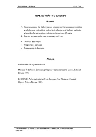 GESTION DE COMPRAS VED / UMH
PROHIBIDA LA REPRODUCCION DE ESTE DOCUMENTO SIN AUTORIZACION DE
VED/UMH
TRABAJO PRÁCTICO SUGERIDO
Docente
1. Hacer grupos de 4 a 5 alumnos que selecciones 3 empresas comerciales
y soliciten una cotización a cada una de ellas de un articulo en particular
y llenar los formatos del procedimiento de compras. (Anexos)
2. Que los alumnos visiten una empresa y elaboren:
 Políticas de Compra
 Programa de Compras
 Presupuesto de Compras
Alumno
Consultar en los siguientes textos:
Mercado H. Salvador, Compras; principios y aplicaciones 3ra, México, Editorial
Limusa 1999.
D HEDRICK, Folyd, Administración de Compras, 1ra. Edición en Español,
México, Editora Técnica, 1971.
 