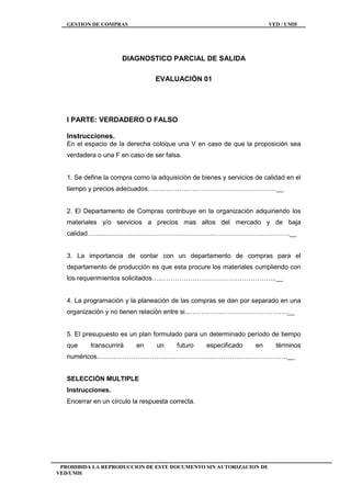 GESTION DE COMPRAS VED / UMH
PROHIBIDA LA REPRODUCCION DE ESTE DOCUMENTO SIN AUTORIZACION DE
VED/UMH
DIAGNOSTICO PARCIAL DE SALIDA
EVALUACIÓN 01
I PARTE: VERDADERO O FALSO
Instrucciones.
En el espacio de la derecha coloque una V en caso de que la proposición sea
verdadera o una F en caso de ser falsa.
1. Se define la compra como la adquisición de bienes y servicios de calidad en el
tiempo y precios adecuados….….…………………………………….………__
2. El Departamento de Compras contribuye en la organización adquiriendo los
materiales y/o servicios a precios mas altos del mercado y de baja
calidad……..……………………………………………………………….………….__
3. La importancia de contar con un departamento de compras para el
departamento de producción es que esta procure los materiales cumpliendo con
los requerimientos solicitados…..……………………………………………..__
4. La programación y la planeación de las compras se dan por separado en una
organización y no tienen relación entre si..……………………………………….__
5. El presupuesto es un plan formulado para un determinado período de tiempo
que transcurrirá en un futuro especificado en términos
numéricos.…………………..………………………………………………………..__
SELECCIÓN MULTIPLE
Instrucciones.
Encerrar en un círculo la respuesta correcta.
 