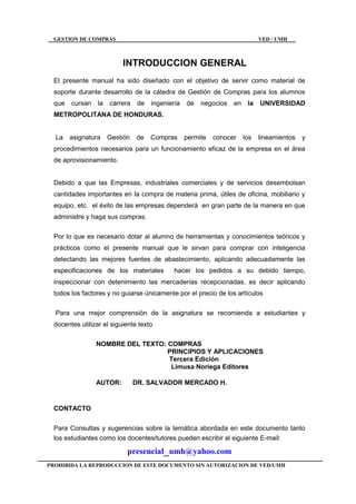 GESTION DE COMPRAS VED / UMH
PROHIBIDA LA REPRODUCCION DE ESTE DOCUMENTO SIN AUTORIZACION DE VED/UMH
INTRODUCCION GENERAL
El presente manual ha sido diseñado con el objetivo de servir como material de
soporte durante desarrollo de la cátedra de Gestión de Compras para los alumnos
que cursan la carrera de ingeniería de negocios en la UNIVERSIDAD
METROPOLITANA DE HONDURAS.
La asignatura Gestión de Compras permite conocer los lineamientos y
procedimientos necesarios para un funcionamiento eficaz de la empresa en el área
de aprovisionamiento.
Debido a que las Empresas, industriales comerciales y de servicios desembolsan
cantidades importantes en la compra de materia prima, útiles de oficina, mobiliario y
equipo, etc. el éxito de las empresas dependerá en gran parte de la manera en que
administre y haga sus compras.
Por lo que es necesario dotar al alumno de herramientas y conocimientos teóricos y
prácticos como el presente manual que le sirvan para comprar con inteligencia
detectando las mejores fuentes de abastecimiento, aplicando adecuadamente las
especificaciones de los materiales hacer los pedidos a su debido tiempo,
inspeccionar con detenimiento las mercaderías recepcionadas, es decir aplicando
todos los factores y no guiarse únicamente por el precio de los artículos
Para una mejor comprensión de la asignatura se recomienda a estudiantes y
docentes utilizar el siguiente texto
NOMBRE DEL TEXTO: COMPRAS
PRINCIPIOS Y APLICACIONES
Tercera Edición
Limusa Noriega Editores
AUTOR: DR. SALVADOR MERCADO H.
CONTACTO
Para Consultas y sugerencias sobre la temática abordada en este documento tanto
los estudiantes como los docentes/tutores pueden escribir al siguiente E-mail:
presencial_umh@yahoo.com
 