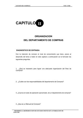 GESTION DE COMPRAS VED / UMH
PROHIBIDA LA REPRODUCCION DE ESTE DOCUMENTO SIN AUTORIZACION DE
VED/UMH
CAPITULO
ORGANIZACION
DEL DEPARTAMENTO DE COMPRAS
DIAGNOSTICO DE ENTRADA
Con la intención de conocer el nivel de conocimiento que tiene, previo al
desarrollo del tema a tratar en este capitulo a continuación se le formulan las
siguientes preguntas.
1. ¿Qué es necesario para lograr una adecuada organización del Área de
Compras?
2. ¿Cuales son las responsabilidades del departamento de Compras?
3. ¿Cual es el costo de operación aproximado, de un departamento de compras?
4. ¿Que es un Manual de Compras?
II
 