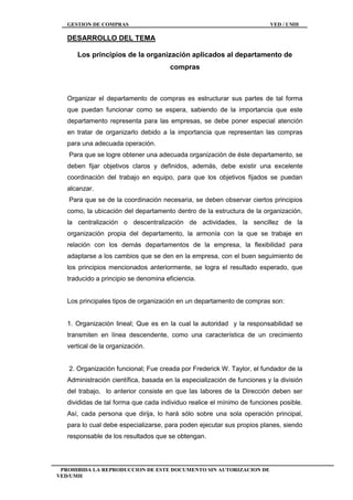 GESTION DE COMPRAS VED / UMH
PROHIBIDA LA REPRODUCCION DE ESTE DOCUMENTO SIN AUTORIZACION DE
VED/UMH
DESARROLLO DEL TEMA
Los principios de la organización aplicados al departamento de
compras
Organizar el departamento de compras es estructurar sus partes de tal forma
que puedan funcionar como se espera, sabiendo de la importancia que este
departamento representa para las empresas, se debe poner especial atención
en tratar de organizarlo debido a la importancia que representan las compras
para una adecuada operación.
Para que se logre obtener una adecuada organización de éste departamento, se
deben fijar objetivos claros y definidos, además, debe existir una excelente
coordinación del trabajo en equipo, para que los objetivos fijados se puedan
alcanzar.
Para que se de la coordinación necesaria, se deben observar ciertos principios
como, la ubicación del departamento dentro de la estructura de la organización,
la centralización o descentralización de actividades, la sencillez de la
organización propia del departamento, la armonía con la que se trabaje en
relación con los demás departamentos de la empresa, la flexibilidad para
adaptarse a los cambios que se den en la empresa, con el buen seguimiento de
los principios mencionados anteriormente, se logra el resultado esperado, que
traducido a principio se denomina eficiencia.
Los principales tipos de organización en un departamento de compras son:
1. Organización lineal; Que es en la cual la autoridad y la responsabilidad se
transmiten en línea descendente, como una característica de un crecimiento
vertical de la organización.
2. Organización funcional; Fue creada por Frederick W. Taylor, el fundador de la
Administración científica, basada en la especialización de funciones y la división
del trabajo, lo anterior consiste en que las labores de la Dirección deben ser
divididas de tal forma que cada individuo realice el mínimo de funciones posible.
Así, cada persona que dirija, lo hará sólo sobre una sola operación principal,
para lo cual debe especializarse, para poden ejecutar sus propios planes, siendo
responsable de los resultados que se obtengan.
 