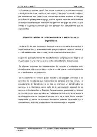 GESTION DE COMPRAS VED / UMH
PROHIBIDA LA REPRODUCCION DE ESTE DOCUMENTO SIN AUTORIZACION DE
VED/UMH
3. Organización de línea y staff; Este tipo de organización se utiliza como apoyo
a la organización lineal, siendo el staff un grupo de apoyo consultivo integrado
por especialistas para cada función, sin que esto le reste autoridad a cada jefe
de la función que requiera de apoyo, aunque algunas veces los altos directivos
no aceptan del todo recibir instrucción del personal del grupo de apoyo, ya que
debido a su jerarquía piensan que ellos conocen más del problema que los
especialistas.
Ubicación del área de compras dentro de la estructura de la
organización
La ubicación del área de compras dentro de una empresa varía de acuerdo a la
importancia de ésta, y a las necesidades y organización de cada una de ellas, y
a cómo se desarrollen las funciones y actividades dentro de la empresa.
Es por ello que las funciones del departamento de compras pueden llegar a ser
muy diversas de una empresa a otra, en función del tamaño de la empresa.
En algunas empresas, los departamentos de compras y producción están
estrechamente relacionados debido a que la función que se considera primordial
es la de abastecer a la producción.
El departamento de compras puede reportar a la Dirección Comercial si se
considera la importancia que representan las compras ante las ventas, al
departamento de Contabilidad si se trata de mantener un control sobre las
compras, a la Contraloría como parte de la administración especial de las
compras o directamente a la Dirección General, cuando sea necesario mantener
un riguroso control sobre las compras. Todo depende de la importancia que se le
dé al departamento de compras al que por cierto, se le debe de dar una gran
importancia, por ser un departamento de asesoría, además, debe contar con la
misma libertad de acción que los demás departamentos de la empresa.
 