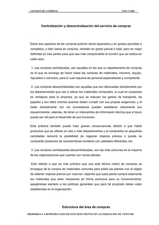 GESTION DE COMPRAS VED / UMH
PROHIBIDA LA REPRODUCCION DE ESTE DOCUMENTO SIN AUTORIZACION DE VED/UMH
Centralización y descentralización del servicio de compras
Estos dos aspectos de las compras podrían darse separados y en grados parciales o
completos, o bien darse en conjunto, también en grado parcial o total, pero es mejor
definirlas en tres partes para que sea más comprensible la función que se realiza en
cada caso:
1. Las compras centralizadas, son aquellas en las que un departamento de compras
es el que se encarga de hacer todas las compras de materiales, insumos, equipo,
repuestos o servicios; para lo cual requiere de personal especializado y competente.
2. Las compras descentralizadas son aquellas que son efectuadas directamente por
los departamentos que van a utilizar los materiales comprados, lo cual en ocasiones
es ventajoso para la empresa, ya que se reducen los gastos de transporte, de
papeleo y son ellos mismos quienes deben cumplir con sus propias exigencias, y al
tratar directamente con los proveedores pueden establecer claramente sus
requerimientos, además, de tener un intercambio de información técnica que a futuro
pueda ser útil para el desarrollo de sus funciones.
Esta práctica también puede traer graves consecuencias debido a que habrá
productos que se utilicen en dos o más departamentos y al comprarlos en pequeñas
cantidades reducirá la posibilidad de negociar mejores precios o quizás se
comprarán productos de características similares con calidades diferentes, etc.
3. Las compras centralizadas-descentralizadas, son las más comunes en la mayoría
de las organizaciones que cuentan con varias plantas.
Esto debido a que es más práctico que una sola oficina matriz de compras se
encargue de la compra de materiales comunes para todas las plantas con el objeto
de obtener mejores precios por volumen, dejando que cada planta compre solamente
los materiales que sean necesarios en forma exclusiva para su funcionamiento,
apegándose siempre a las políticas generales que para tal propósito deben estar
establecidas en la organización.
Estructura del área de compras
 
