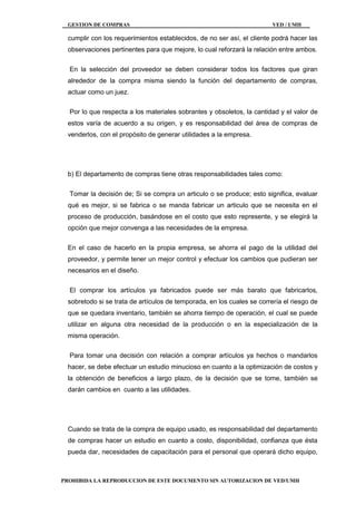 GESTION DE COMPRAS VED / UMH
PROHIBIDA LA REPRODUCCION DE ESTE DOCUMENTO SIN AUTORIZACION DE VED/UMH
cumplir con los requerimientos establecidos, de no ser así, el cliente podrá hacer las
observaciones pertinentes para que mejore, lo cual reforzará la relación entre ambos.
En la selección del proveedor se deben considerar todos los factores que giran
alrededor de la compra misma siendo la función del departamento de compras,
actuar como un juez.
Por lo que respecta a los materiales sobrantes y obsoletos, la cantidad y el valor de
estos varía de acuerdo a su origen, y es responsabilidad del área de compras de
venderlos, con el propósito de generar utilidades a la empresa.
b) El departamento de compras tiene otras responsabilidades tales como:
Tomar la decisión de; Si se compra un articulo o se produce; esto significa, evaluar
qué es mejor, si se fabrica o se manda fabricar un articulo que se necesita en el
proceso de producción, basándose en el costo que esto represente, y se elegirá la
opción que mejor convenga a las necesidades de la empresa.
En el caso de hacerlo en la propia empresa, se ahorra el pago de la utilidad del
proveedor, y permite tener un mejor control y efectuar los cambios que pudieran ser
necesarios en el diseño.
El comprar los artículos ya fabricados puede ser más barato que fabricarlos,
sobretodo si se trata de artículos de temporada, en los cuales se correría el riesgo de
que se quedara inventario, también se ahorra tiempo de operación, el cual se puede
utilizar en alguna otra necesidad de la producción o en la especialización de la
misma operación.
Para tomar una decisión con relación a comprar artículos ya hechos o mandarlos
hacer, se debe efectuar un estudio minucioso en cuanto a la optimización de costos y
la obtención de beneficios a largo plazo, de la decisión que se tome, también se
darán cambios en cuanto a las utilidades.
Cuando se trata de la compra de equipo usado, es responsabilidad del departamento
de compras hacer un estudio en cuanto a costo, disponibilidad, confianza que ésta
pueda dar, necesidades de capacitación para el personal que operará dicho equipo,
 