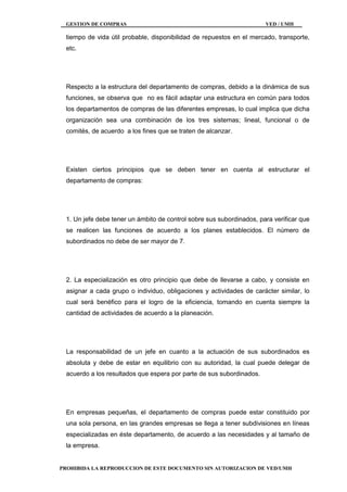 GESTION DE COMPRAS VED / UMH
PROHIBIDA LA REPRODUCCION DE ESTE DOCUMENTO SIN AUTORIZACION DE VED/UMH
tiempo de vida útil probable, disponibilidad de repuestos en el mercado, transporte,
etc.
Respecto a la estructura del departamento de compras, debido a la dinámica de sus
funciones, se observa que no es fácil adaptar una estructura en común para todos
los departamentos de compras de las diferentes empresas, lo cual implica que dicha
organización sea una combinación de los tres sistemas; lineal, funcional o de
comités, de acuerdo a los fines que se traten de alcanzar.
Existen ciertos principios que se deben tener en cuenta al estructurar el
departamento de compras:
1. Un jefe debe tener un ámbito de control sobre sus subordinados, para verificar que
se realicen las funciones de acuerdo a los planes establecidos. El número de
subordinados no debe de ser mayor de 7.
2. La especialización es otro principio que debe de llevarse a cabo, y consiste en
asignar a cada grupo o individuo, obligaciones y actividades de carácter similar, lo
cual será benéfico para el logro de la eficiencia, tomando en cuenta siempre la
cantidad de actividades de acuerdo a la planeación.
La responsabilidad de un jefe en cuanto a la actuación de sus subordinados es
absoluta y debe de estar en equilibrio con su autoridad, la cual puede delegar de
acuerdo a los resultados que espera por parte de sus subordinados.
En empresas pequeñas, el departamento de compras puede estar constituido por
una sola persona, en las grandes empresas se llega a tener subdivisiones en líneas
especializadas en éste departamento, de acuerdo a las necesidades y al tamaño de
la empresa.
 