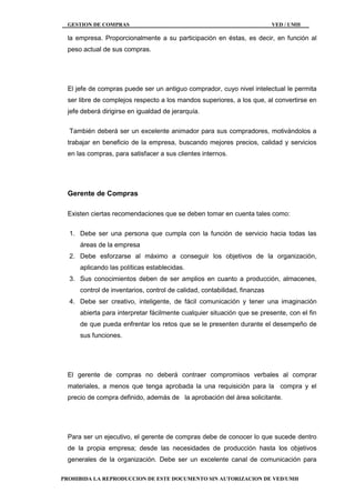 GESTION DE COMPRAS VED / UMH
PROHIBIDA LA REPRODUCCION DE ESTE DOCUMENTO SIN AUTORIZACION DE VED/UMH
la empresa. Proporcionalmente a su participación en éstas, es decir, en función al
peso actual de sus compras.
El jefe de compras puede ser un antiguo comprador, cuyo nivel intelectual le permita
ser libre de complejos respecto a los mandos superiores, a los que, al convertirse en
jefe deberá dirigirse en igualdad de jerarquía.
También deberá ser un excelente animador para sus compradores, motivándolos a
trabajar en beneficio de la empresa, buscando mejores precios, calidad y servicios
en las compras, para satisfacer a sus clientes internos.
Gerente de Compras
Existen ciertas recomendaciones que se deben tomar en cuenta tales como:
1. Debe ser una persona que cumpla con la función de servicio hacia todas las
áreas de la empresa
2. Debe esforzarse al máximo a conseguir los objetivos de la organización,
aplicando las políticas establecidas.
3. Sus conocimientos deben de ser amplios en cuanto a producción, almacenes,
control de inventarios, control de calidad, contabilidad, finanzas
4. Debe ser creativo, inteligente, de fácil comunicación y tener una imaginación
abierta para interpretar fácilmente cualquier situación que se presente, con el fin
de que pueda enfrentar los retos que se le presenten durante el desempeño de
sus funciones.
El gerente de compras no deberá contraer compromisos verbales al comprar
materiales, a menos que tenga aprobada la una requisición para la compra y el
precio de compra definido, además de la aprobación del área solicitante.
Para ser un ejecutivo, el gerente de compras debe de conocer lo que sucede dentro
de la propia empresa; desde las necesidades de producción hasta los objetivos
generales de la organización. Debe ser un excelente canal de comunicación para
 