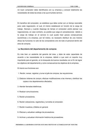 GESTION DE COMPRAS VED / UMH
PROHIBIDA LA REPRODUCCION DE ESTE DOCUMENTO SIN AUTORIZACION DE VED/UMH
Un buen comprador debe identificarse con su empresa y conocer totalmente las
necesidades de todas las áreas a las que él presta servicio.
En beneficio del comprador, se establece que debe contar con un tiempo razonable
para cada negociación, el cual, él mismo establecerá en función de la carga de
trabajo. Siempre y cuando disponga de tiempo el comprador podrá planear sus
negociaciones, en caso contrario, es posible que caiga en precipitaciones debido a
la carga de trabajo en el servicio lo cual puede traer graves consecuencias
económicas a la empresa, por tal motivo, es necesario distribuir de una manera
eficaz las funciones no solo de los compradores sino de todo el personal dentro del
área de compras.
La Secretaria del departamento de compras
Es más bien un asistente del gerente del área, y debe de estar capacitada de
acuerdo a las necesidades de la empresa, debido a que será un soporte muy
importante para el gerente, en la búsqueda de buenos resultados con el fin de lograr
los objetivos del departamento y como consecuencia los objetivos de la empresa.
En teoría sus funciones son:
1. Recibir, revisar, registrar y turnar al jefe de compras, las requisiciones.
2. Elaborar órdenes de compra, efectuar modificaciones a las mismas y distribuir las
copias a los departamentos afectados,
3. Atender llamadas telefónicas.
4. Realizar comunicaciones.
5. Recibir proveedores.
6. Recibir cotizaciones, registrarlas y turnarlas al comprador.
7. Recibir muestras y folletos en general.
8. Efectuar y actualizar catálogo de proveedores.
9. Archivar y actualizar información histórica de proveedores.
 