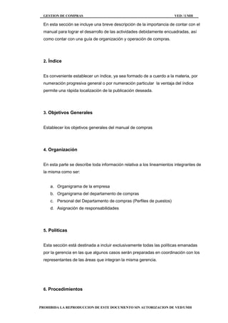 GESTION DE COMPRAS VED / UMH
PROHIBIDA LA REPRODUCCION DE ESTE DOCUMENTO SIN AUTORIZACION DE VED/UMH
En esta sección se incluye una breve descripción de la importancia de contar con el
manual para lograr el desarrollo de las actividades debidamente encuadradas, así
como contar con una guía de organización y operación de compras.
2. Índice
Es conveniente establecer un índice, ya sea formado de a cuerdo a la materia, por
numeración progresiva general o por numeración particular la ventaja del índice
permite una rápida localización de la publicación deseada.
3. Objetivos Generales
Establecer los objetivos generales del manual de compras
4. Organización
En esta parte se describe toda información relativa a los lineamientos integrantes de
la misma como ser:
a. Organigrama de la empresa
b. Organigrama del departamento de compras
c. Personal del Departamento de compras (Perfiles de puestos)
d. Asignación de responsabilidades
5. Politicas
Esta sección está destinada a incluir exclusivamente todas las políticas emanadas
por la gerencia en las que algunos casos serán preparadas en coordinación con los
representantes de las áreas que integran la misma gerencia.
6. Procedimientos
 