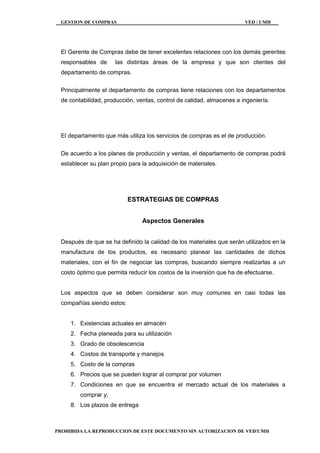 GESTION DE COMPRAS VED / UMH
PROHIBIDA LA REPRODUCCION DE ESTE DOCUMENTO SIN AUTORIZACION DE VED/UMH
El Gerente de Compras debe de tener excelentes relaciones con los demás gerentes
responsables de las distintas áreas de la empresa y que son clientes del
departamento de compras.
Principalmente el departamento de compras tiene relaciones con los departamentos
de contabilidad, producción, ventas, control de calidad, almacenes e ingeniería.
El departamento que más utiliza los servicios de compras es el de producción.
De acuerdo a los planes de producción y ventas, el departamento de compras podrá
establecer su plan propio para la adquisición de materiales.
ESTRATEGIAS DE COMPRAS
Aspectos Generales
Después de que se ha definido la calidad de los materiales que serán utilizados en la
manufactura de los productos, es necesario planear las cantidades de dichos
materiales, con el fin de negociar las compras, buscando siempre realizarlas a un
costo óptimo que permita reducir los costos de la inversión que ha de efectuarse.
Los aspectos que se deben considerar son muy comunes en casi todas las
compañías siendo estos:
1. Existencias actuales en almacén
2. Fecha planeada para su utilización
3. Grado de obsolescencia
4. Costos de transporte y manejos
5. Costo de la compras
6. Precios que se pueden lograr al comprar por volumen
7. Condiciones en que se encuentra el mercado actual de los materiales a
comprar y,
8. Los plazos de entrega
 