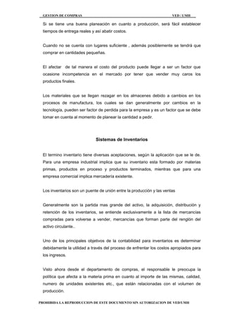 GESTION DE COMPRAS VED / UMH
PROHIBIDA LA REPRODUCCION DE ESTE DOCUMENTO SIN AUTORIZACION DE VED/UMH
Si se tiene una buena planeación en cuanto a producción, será fácil establecer
tiempos de entrega reales y así abatir costos.
Cuando no se cuenta con lugares suficiente , además posiblemente se tendrá que
comprar en cantidades pequeñas.
El afectar de tal manera el costo del producto puede llegar a ser un factor que
ocasione incompetencia en el mercado por tener que vender muy caros los
productos finales.
Los materiales que se llegan rezagar en los almacenes debido a cambios en los
procesos de manufactura, los cuales se dan generalmente por cambios en la
tecnología, pueden ser factor de perdida para la empresa y es un factor que se debe
tomar en cuenta al momento de planear la cantidad a pedir.
Sistemas de Inventarios
El termino inventario tiene diversas aceptaciones, según la aplicación que se le de.
Para una empresa industrial implica que su inventario esta formado por materias
primas, productos en proceso y productos terminados, mientras que para una
empresa comercial implica mercadería existente.
Los inventarios son un puente de unión entre la producción y las ventas
Generalmente son la partida mas grande del activo, la adquisición, distribución y
retención de los inventarios, se entiende exclusivamente a la lista de mercancías
compradas para volverse a vender, mercancías que forman parte del renglón del
activo circulante..
Uno de los principales objetivos de la contabilidad para inventarios es determinar
debidamente la utilidad a través del proceso de enfrentar los costos apropiados para
los ingresos.
Visto ahora desde el departamento de compras, el responsable le preocupa la
política que afecta a la materia prima en cuanto al importe de las mismas, calidad,
numero de unidades existentes etc., que están relacionadas con el volumen de
producción.
 