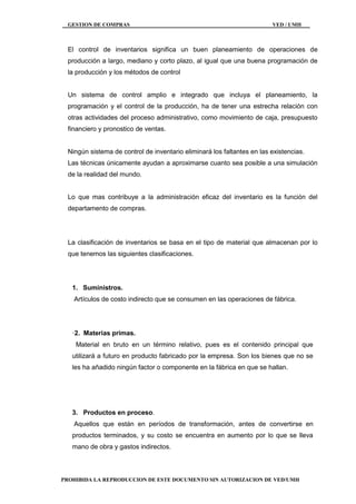 GESTION DE COMPRAS VED / UMH
PROHIBIDA LA REPRODUCCION DE ESTE DOCUMENTO SIN AUTORIZACION DE VED/UMH
El control de inventarios significa un buen planeamiento de operaciones de
producción a largo, mediano y corto plazo, al igual que una buena programación de
la producción y los métodos de control
Un sistema de control amplio e integrado que incluya el planeamiento, la
programación y el control de la producción, ha de tener una estrecha relación con
otras actividades del proceso administrativo, como movimiento de caja, presupuesto
financiero y pronostico de ventas.
Ningún sistema de control de inventario eliminará los faltantes en las existencias.
Las técnicas únicamente ayudan a aproximarse cuanto sea posible a una simulación
de la realidad del mundo.
Lo que mas contribuye a la administración eficaz del inventario es la función del
departamento de compras.
La clasificación de inventarios se basa en el tipo de material que almacenan por lo
que tenemos las siguientes clasificaciones.
1. Suministros.
Artículos de costo indirecto que se consumen en las operaciones de fábrica.
·2. Materias primas.
Material en bruto en un término relativo, pues es el contenido principal que
utilizará a futuro en producto fabricado por la empresa. Son los bienes que no se
les ha añadido ningún factor o componente en la fábrica en que se hallan.
3. Productos en proceso.
Aquellos que están en períodos de transformación, antes de convertirse en
productos terminados, y su costo se encuentra en aumento por lo que se lleva
mano de obra y gastos indirectos.
 