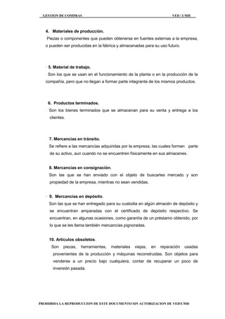 GESTION DE COMPRAS VED / UMH
PROHIBIDA LA REPRODUCCION DE ESTE DOCUMENTO SIN AUTORIZACION DE VED/UMH
4. Materiales de producción.
Piezas o componentes que pueden obtenerse en fuentes externas a la empresa,
o pueden ser producidas en la fábrica y almacenadas para su uso futuro.
· 5. Material de trabajo.
Son los que se usan en el funcionamiento de la planta o en la producción de la
compañía, pero que no llegan a formar parte integrante de los mismos productos.
6. Productos terminados.
Son los bienes terminados que se almacenan para su venta y entrega a los
clientes.
7. Mercancías en tránsito.
Se refiere a las mercancías adquiridas por la empresa, las cuales forman parte
de su activo, aun cuando no se encuentren físicamente en sus almacenes.
8. Mercancías en consignación.
Son las que se han enviado con el objeto de buscarles mercado y son
propiedad de la empresa, mientras no sean vendidas.
· 9. Mercancías en depósito.
Son las que se han entregado para su custodia en algún almacén de depósito y
se encuentran amparadas con el certificado de depósito respectivo. Se
encuentran, en algunas ocasiones, como garantía de un préstamo obtenido, por
lo que se les llama también mercancías pignoradas.
10. Artículos obsoletos.
Son piezas, herramientas, materiales viejas, en reparación usadas
provenientes de la producción y máquinas reconstruidas. Son objetos para
venderse a un precio bajo cualquiera, contar de recuperar un poco de
inversión pasada.
 