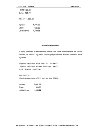 GESTION DE COMPRAS VED / UMH
PROHIBIDA LA REPRODUCCION DE ESTE DOCUMENTO SIN AUTORIZACION DE VED/UMH
2X60= 120.00
Suma: 620.00
12x150= 1,800 .00
Ingreso: 1,800.00
Costo: 620.00
Utilidad bruta 1,180.00
Promedio Ponderado
El costo promedio es simplemente obtener una suma promediada en los costos
unitarios de compra. Siguiendo con el ejemplo anterior, el costo promedio es el
siguiente:
10 piezas compradas a Lps. 50.00 c/u: Lps. 500.00
5 piezas compradas a Lps.60.00 c/u: Lps. 300.00
Total: 15 piezas: Lps.800.00
800/15=53.33
12 artículos vendidos a 53.33 de costo: Lps. 639.96
Ingreso: 1,800.00
Costo: 639.96
Utilidad bruta: 1,160.04
 