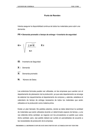 GESTION DE COMPRAS VED / UMH
PROHIBIDA LA REPRODUCCION DE ESTE DOCUMENTO SIN AUTORIZACION DE VED/UMH
Punto de Reorden
Intenta asegurar la disponibilidad continua de todos los materiales para cubrir una
demanda.
PR = Demanda promedio x tiempo de entrega + Inventario de seguridad
IS = ∑ (X- X) X 2
N-1
IS : Inventario de Seguridad
X : Demanda
X: Demanda promedio
N: Número de Datos
Las anteriores formulas pueden ser utilizadas, en las empresas que cuentan con el
departamento de planeacion de la producción, ya que este departamento se encarga
de elaborar los requerimientos al departamento de compras y, además, establece el
calendario de tiempo de entrega necesarios de todos los materiales que serán
utilizados en la producción como materia prima.
Existe un plan llamado: De pedidos abiertos, donde se debe determinar la cantidad
de materiales que serán utilizados durante un determinado especio de tiempo, y una
vez obtenida dicha cantidad, se negocia con los proveedores un pedido que cubra
dicha cantidad, pero, ese pedido deberá ser surtido en parcialidades de acuerdo a
las necesidades de producción de la empresa.
 