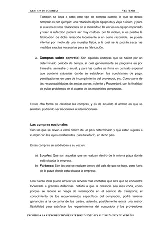 GESTION DE COMPRAS VED / UMH
PROHIBIDA LA REPRODUCCION DE ESTE DOCUMENTO SIN AUTORIZACION DE VED/UMH
También se lleva a cabo este tipo de compra cuando lo que se desea
comprar es por ejemplo: una refacción algún equipo muy viejo o único, y para
el cual no existen refacciones en el mercado o tal vez es un equipo importado
y traer la refacción pudiera ser muy costoso, por tal motivo, si es posible la
fabricación de dicha refacción localmente a un costo razonable, se puede
intentar por medio de una muestra física, a la cual se le podrán sacar las
medidas exactas necesarias para su fabricación.
3. Compras sobre contrato: Son aquellas compras que se hacen por un
determinado período de tiempo, el cual generalmente se programa en por
trimestre, semestre o anual, y para las cuales se firma un contrato especial
que contiene cláusulas donde se establecen las condiciones de pago,
penalizaciones en caso de incumplimiento del proveedor, etc. Como parte de
las responsabilidades de ambas partes. (cliente y Proveedor), con la finalidad
de evitar problemas en el abasto de los materiales comprados.
Existe otra forma de clasificar las compras, y es de acuerdo al ámbito en que se
realizan, pudiendo ser nacionales o internacionales.
Las compras nacionales
Son las que se llevan a cabo dentro de un país determinado y que están sujetas a
cumplir con las leyes establecidas para tal efecto, en dicho país.
Estas compras se subdividen a su vez en:
a) Locales: Que son aquellas que se realizan dentro de la misma plaza donde
está situada la empresa.
b) Foráneas: Son las que se realizan dentro del país de que se trate, pero fuera
de la plaza donde está situada la empresa.
Una fuente local puede ofrecer un servicio mas confiable que otra que se encuentre
localizada a grandes distancias, debido a que la distancia sea mas corta, como
porque se reduce el riesgo de interrupción en el servicio de transporte; el
conocimiento de los requerimientos específicos del comprador, podrá tenerse
ganancias a la cercanía de las partes, además, posiblemente exista una mayor
flexibilidad para satisfacer los requerimientos del comprador y los proveedores
 