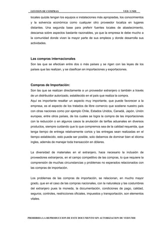 GESTION DE COMPRAS VED / UMH
PROHIBIDA LA REPRODUCCION DE ESTE DOCUMENTO SIN AUTORIZACION DE VED/UMH
locales quizás tengan los equipos e instalaciones más apropiadas, los conocimientos
y la solvencia económica como cualquier otro proveedor localiza en lugares
distantes. Una segunda base para preferir fuentes locales de abastecimiento,
descansa sobre aspectos bastante razonables, ya que la empresa le debe mucho a
la comunidad donde viven la mayor parte de sus empleos y donde desarrolla sus
actividades.
Las compras internacionales
Son las que se efectúan entre dos o más países y se rigen con las leyes de los
países que las realizan, y se clasifican en importaciones y exportaciones.
Compras de Importación:
Son las que se realizan directamente a un proveedor extranjero o también a través
de un distribuidor autorizado, establecido en el país que realiza la compra.
Aquí es importante resaltar un aspecto muy importante, que puede favorecer a la
empresa, es el aspecto de los tratados de libre comercio que sostiene nuestro país
con otras naciones como por ejemplo Chile, Estados Unidos, Canadá, Japón, Unión
europea, entre otros países, de los cuales se logra la compra de las importaciones
con la reducción o en algunos casos la anulación de tarifas aduanales en diversos
productos, siempre cuidando que lo que compremos sea de la calidad requerida, que
tenga tiempo de entrega relativamente cortos y las entregas sean realizadas en el
tiempo establecido, esto puede ser posible, solo debemos de dominar bien el idioma
ingles, además de manejar toda transacción en dólares.
La diversidad de materiales en el extranjero, hace necesario la inclusión de
proveedores extranjeros, en el campo competitivo de las compras, lo que requiere la
comprensión de muchas circunstancias y problemas no esperados relacionados con
las compras de importación.
Los problemas de las compras de importación, se relacionan, en mucho mayor
grado, que en el caso de las compras nacionales, con la naturaleza y las costumbres
del extranjero pues la moneda, la documentación, condiciones de pago, calidad,
seguros, controles, restricciones oficiales, impuestos y transportación, son elementos
vitales.
 