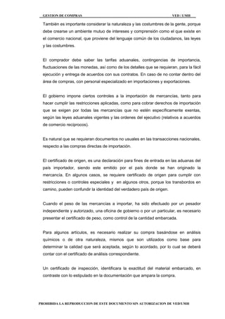 GESTION DE COMPRAS VED / UMH
PROHIBIDA LA REPRODUCCION DE ESTE DOCUMENTO SIN AUTORIZACION DE VED/UMH
También es importante considerar la naturaleza y las costumbres de la gente, porque
debe crearse un ambiente mutuo de intereses y comprensión como el que existe en
el comercio nacional, que proviene del lenguaje común de los ciudadanos, las leyes
y las costumbres.
El comprador debe saber las tarifas aduanales, contingencias de importancia,
fluctuaciones de las monedas, así como de los detalles que se requieran, para la fácil
ejecución y entrega de acuerdos con sus contratos. En caso de no contar dentro del
área de compras, con personal especializado en importaciones y exportaciones.
El gobierno impone ciertos controles a la importación de mercancías, tanto para
hacer cumplir las restricciones aplicadas, como para cobrar derechos de importación
que se exigen por todas las mercancías que no estén específicamente exentas,
según las leyes aduanales vigentes y las ordenes del ejecutivo (relativos a acuerdos
de comercio recíprocos).
Es natural que se requieran documentos no usuales en las transacciones nacionales,
respecto a las compras directas de importación.
El certificado de origen, es una declaración para fines de entrada en las aduanas del
país importador, siendo este emitido por el país donde se han originado la
mercancía. En algunos casos, se requiere certificado de origen para cumplir con
restricciones o controles especiales y en algunos otros, porque los transbordos en
camino, pueden confundir la identidad del verdadero país de origen.
Cuando el peso de las mercancías a importar, ha sido efectuado por un pesador
independiente y autorizado, una oficina de gobierno o por un particular, es necesario
presentar el certificado de peso, como control de la cantidad embarcada.
Para algunos artículos, es necesario realizar su compra basándose en análisis
químicos o de otra naturaleza, mismos que son utilizados como base para
determinar la calidad que será aceptada, según lo acordado, por lo cual se deberá
contar con el certificado de análisis correspondiente.
Un certificado de inspección, identificara la exactitud del material embarcado, en
contraste con lo estipulado en la documentación que ampara la compra.
 