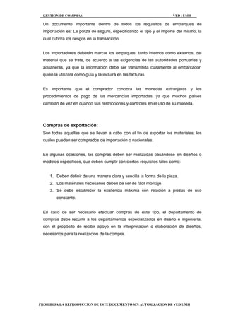 GESTION DE COMPRAS VED / UMH
PROHIBIDA LA REPRODUCCION DE ESTE DOCUMENTO SIN AUTORIZACION DE VED/UMH
Un documento importante dentro de todos los requisitos de embarques de
importación es: La póliza de seguro, especificando el tipo y el importe del mismo, la
cual cubrirá los riesgos en la transacción.
Los importadores deberán marcar los empaques, tanto internos como externos, del
material que se trate, de acuerdo a las exigencias de las autoridades portuarias y
aduaneras, ya que la información debe ser transmitida claramente al embarcador,
quien la utilizara como guía y la incluirá en las facturas.
Es importante que el comprador conozca las monedas extranjeras y los
procedimientos de pago de las mercancías importadas, ya que muchos países
cambian de vez en cuando sus restricciones y controles en el uso de su moneda.
Compras de exportación:
Son todas aquellas que se llevan a cabo con el fin de exportar los materiales, los
cuales pueden ser comprados de importación o nacionales.
En algunas ocasiones, las compras deben ser realizadas basándose en diseños o
modelos específicos, que deben cumplir con ciertos requisitos tales como:
1. Deben definir de una manera clara y sencilla la forma de la pieza.
2. Los materiales necesarios deben de ser de fácil montaje.
3. Se debe establecer la existencia máxima con relación a piezas de uso
constante.
En caso de ser necesario efectuar compras de este tipo, el departamento de
compras debe recurrir a los departamentos especializados en diseño e ingeniería,
con el propósito de recibir apoyo en la interpretación o elaboración de diseños,
necesarios para la realización de la compra.
 