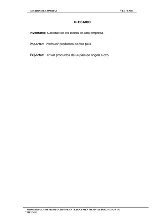 GESTION DE COMPRAS VED / UMH
PROHIBIDA LA REPRODUCCION DE ESTE DOCUMENTO SIN AUTORIZACION DE
VED/UMH
GLOSARIO
Inventario: Cantidad de los bienes de una empresa
Importar: Introducir productos de otro país
Exportar: enviar productos de un país de origen a otro.
 