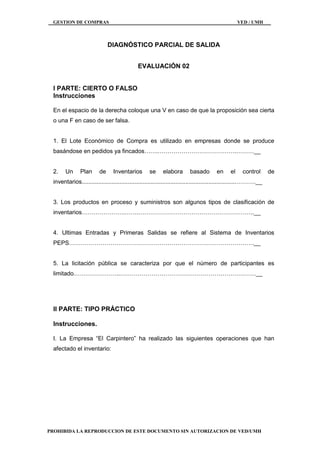 GESTION DE COMPRAS VED / UMH
PROHIBIDA LA REPRODUCCION DE ESTE DOCUMENTO SIN AUTORIZACION DE VED/UMH
DIAGNÓSTICO PARCIAL DE SALIDA
EVALUACIÓN 02
I PARTE: CIERTO O FALSO
Instrucciones
En el espacio de la derecha coloque una V en caso de que la proposición sea cierta
o una F en caso de ser falsa.
1. El Lote Económico de Compra es utilizado en empresas donde se produce
basándose en pedidos ya fincados…….………………………………….………__
2. Un Plan de Inventarios se elabora basado en el control de
inventarios..............................................................................................……….__
3. Los productos en proceso y suministros son algunos tipos de clasificación de
inventarios………………….…….…………………………………………………..__
4. Ultimas Entradas y Primeras Salidas se refiere al Sistema de Inventarios
PEPS………………………………………………………………………………….__
5. La licitación pública se caracteriza por que el número de participantes es
limitado.…………………..……………………………………………………………__
II PARTE: TIPO PRÁCTICO
Instrucciones.
I. La Empresa “El Carpintero” ha realizado las siguientes operaciones que han
afectado el inventario:
 