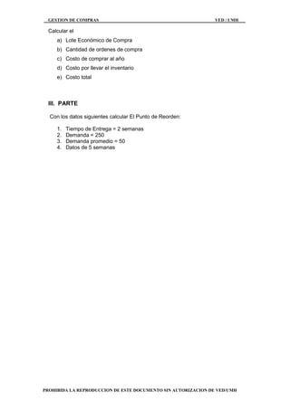 GESTION DE COMPRAS VED / UMH
PROHIBIDA LA REPRODUCCION DE ESTE DOCUMENTO SIN AUTORIZACION DE VED/UMH
Calcular el
a) Lote Económico de Compra
b) Cantidad de ordenes de compra
c) Costo de comprar al año
d) Costo por llevar el inventario
e) Costo total
III. PARTE
Con los datos siguientes calcular El Punto de Reorden:
1. Tiempo de Entrega = 2 semanas
2. Demanda = 250
3. Demanda promedio = 50
4. Datos de 5 semanas
 