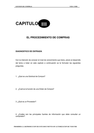 GESTION DE COMPRAS VED / UMH
PROHIBIDA LA REPRODUCCION DE ESTE DOCUMENTO SIN AUTORIZACION DE VED/UMH
CAPITULO
EL PROCEDIMIENTO DE COMPRAS
DIAGNOSTICO DE ENTRADA
Con la intención de conocer el nivel de conocimiento que tiene, previo al desarrollo
del tema a tratar en este capitulo a continuación se le formulan las siguientes
preguntas.
1. ¿Qué es una Solicitud de Compra?
2. ¿Cuál es la función de una Orden de Compra?
3. ¿Qué es un Proveedor?
4. ¿Cuáles son las principales fuentes de información que debe consultar un
comprador?
III
 