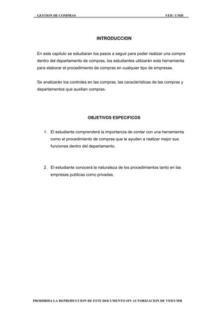 GESTION DE COMPRAS VED / UMH
PROHIBIDA LA REPRODUCCION DE ESTE DOCUMENTO SIN AUTORIZACION DE VED/UMH
INTRODUCCION
En este capitulo se estudiaran los pasos a seguir para poder realizar una compra
dentro del departamento de compras, los estudiantes utilizarán esta herramienta
para elaborar el procedimiento de compras en cualquier tipo de empresas.
Se analizarán los controles en las compras, las características de las compras y
departamentos que auxilian compras.
OBJETIVOS ESPECIFICOS
1. El estudiante comprenderá la importancia de contar con una herramienta
como el procedimiento de compras que le ayuden a realizar mejor sus
funciones dentro del departamento.
2. El estudiante conocerá la naturaleza de los procedimientos tanto en las
empresas publicas como privadas.
 