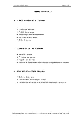 GESTION DE COMPRAS VED / UMH
PROHIBIDA LA REPRODUCCION DE ESTE DOCUMENTO SIN AUTORIZACION DE VED/UMH
TEMAS Y SUBTEMAS
 EL PROCEDIMIENTO DE COMPRAS
 Solicitud de Compras
 Análisis de mercados
 Selección y Control de proveedores
 Negociación de la compra
 Orden de compra
 EL CONTROL DE LAS COMPRAS
 Fabricar o comprar
 Control de las compras
 Reportes a la Gerencia
 Medición de los resultados alcanzados por el departamento de compras
 COMPRAS DEL SECTOR PUBLICO
 Sistemas de compras
 Características de las compras públicas
 Departamentos que reportan o auxilian al departamento de compras
 