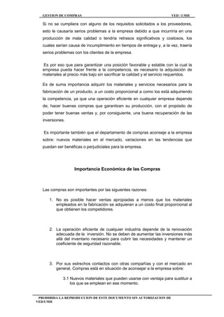 GESTION DE COMPRAS VED / UMH
PROHIBIDA LA REPRODUCCION DE ESTE DOCUMENTO SIN AUTORIZACION DE
VED/UMH
Si no se cumpliera con alguno de los requisitos solicitados a los proveedores,
esto le causaría serios problemas a la empresa debido a que incurriría en una
producción de mala calidad o tendría retrasos significativos y costosos, los
cuales serían causa de incumplimiento en tiempos de entrega y, a la vez, traería
serios problemas con los clientes de la empresa.
Es por eso que para garantizar una posición favorable y estable con la cual la
empresa pueda hacer frente a la competencia, es necesario la adquisición de
materiales al precio más bajo sin sacrificar la calidad y el servicio requeridos.
Es de suma importancia adquirir los materiales y servicios necesarios para la
fabricación de un producto, a un costo proporcional a como los está adquiriendo
la competencia, ya que una operación eficiente en cualquier empresa depende
de; hacer buenas compras que garanticen su producción, con el propósito de
poder tener buenas ventas y, por consiguiente, una buena recuperación de las
inversiones.
Es importante también que el departamento de compras aconseje a la empresa
sobre: nuevos materiales en el mercado, variaciones en las tendencias que
puedan ser benéficas o perjudiciales para la empresa.
Importancia Económica de las Compras
Las compras son importantes por las siguientes razones:
1. No es posible hacer ventas apropiadas a menos que los materiales
empleados en la fabricación se adquieran a un costo final proporcional al
que obtienen los competidores.
2. La operación eficiente de cualquier industria depende de la renovación
adecuada de la inversión. No se deben de aumentar las inversiones más
allá del inventario necesario para cubrir las necesidades y mantener un
coeficiente de seguridad razonable.
3. Por sus estrechos contactos con otras compañías y con el mercado en
general, Compras está en situación de aconsejar a la empresa sobre:
3.1 Nuevos materiales que pueden usarse con ventaja para sustituir a
los que se emplean en ese momento.
 