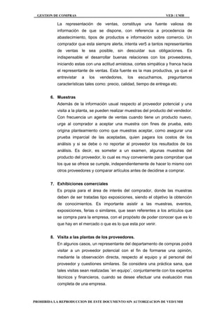 GESTION DE COMPRAS VED / UMH
PROHIBIDA LA REPRODUCCION DE ESTE DOCUMENTO SIN AUTORIZACION DE VED/UMH
La representación de ventas, constituye una fuente valiosa de
información de que se dispone, con referencia a procedencia de
abastecimiento, tipos de productos e información sobre comercio. Un
comprador que esta siempre alerta, intenta ver5 a tantos representantes
de ventas le sea posible, sin descuidar sus obligaciones. Es
indispensable el desarrollar buenas relaciones con los proveedores,
iniciando estas con una actitud amistosa, cortes simpática y franca hacia
el representante de ventas. Esta fuente es la mas productiva, ya que el
entrevistar a los vendedores, los escuchamos, preguntamos
características tales como: precio, calidad, tiempo de entrega etc.
6. Muestras
Además de la información usual respecto al proveedor potencial y una
visita a la planta, se pueden realizar muestras del producto del vendedor.
Con frecuencia un agente de ventas cuando tiene un producto nuevo,
urge al comprador a aceptar una muestra con fines de prueba, esto
origina planteamiento como que muestras aceptar, como asegurar una
prueba imparcial de las aceptadas, quien pagara los costos de los
análisis y si se debe o no reportar al proveedor los resultados de los
análisis. Es decir, es someter a un examen, algunas muestras del
producto del proveedor, lo cual es muy conveniente para comprobar que
los que se ofrece se cumple, independientemente de hacer lo mismo con
otros proveedores y comparar artículos antes de decidirse a comprar.
7. Exhibiciones comerciales
Es propia para el área de interés del comprador, donde las muestras
deben de ser tratadas tipo exposiciones, siendo el objetivo la obtención
de conocimientos. Es importante asistir a las muestras, eventos,
exposiciones, ferias o similares, que sean referentes a los artículos que
se compra para la empresa, con el propósito de poder conocer que es lo
que hay en el mercado o que es lo que esta por venir.
8. Visita a las plantas de los proveedores.
En algunos casos, un representante del departamento de compras podrá
visitar a un proveedor potencial con el fin de formarse una opinión,
mediante la observación directa, respecto al equipo y al personal del
proveedor y cuestiones similares. Se considera una práctica sana, que
tales visitas sean realizadas ¨en equipo¨, conjuntamente con los expertos
técnicos y financieros, cuando se desee efectuar una evaluación mas
completa de una empresa.
 