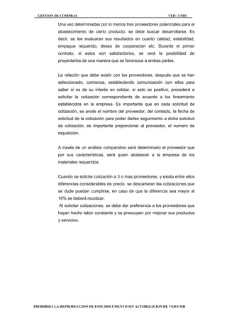 GESTION DE COMPRAS VED / UMH
PROHIBIDA LA REPRODUCCION DE ESTE DOCUMENTO SIN AUTORIZACION DE VED/UMH
Una vez determinadas por lo menos tres proveedores potenciales para el
abastecimiento de cierto producto, se debe buscar desarrollarse. Es
decir, se lee evaluaran sus resultados en cuanto calidad, estabilidad,
empaque requerido, deseo de cooperación etc. Durante el primer
contrato, si estos son satisfactorios, se verá la posibilidad de
proyectarlos de una manera que se favorezca a ambas partes.
La relación que debe existir con los proveedores, después que se han
seleccionado, comienza, estableciendo comunicación con ellos para
saber si es de su interés en cotizar, si esto es positivo, procederá a
solicitar la cotización correspondiente de acuerdo a los lineamiento
establecidos en la empresa. Es importante que en cada solicitud de
cotización, se anote el nombre del proveedor, del contacto, la fecha de
solicitud de la cotización para poder darles seguimiento a dicha solicitud
de cotización, es importante proporcionar al proveedor, el numero de
requisición.
A través de un análisis comparativo será determinado el proveedor que
por sus características, será quien abastecer a la empresa de los
materiales requeridos.
Cuando se solicite cotización a 3 o mas proveedores, y exista entre ellos
diferencias considerables de precio, se descartaran las cotizaciones que
se dude puedan cumplirse, en caso de que la diferencia sea mayor al
10% se deberá recotizar.
Al solicitar cotizaciones, se debe dar preferencia a los proveedores que
hayan hecho labor constante y se preocupen por mejorar sus productos
y servicios.
 