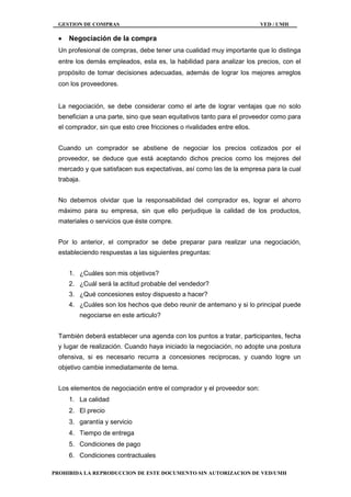 GESTION DE COMPRAS VED / UMH
PROHIBIDA LA REPRODUCCION DE ESTE DOCUMENTO SIN AUTORIZACION DE VED/UMH
 Negociación de la compra
Un profesional de compras, debe tener una cualidad muy importante que lo distinga
entre los demás empleados, esta es, la habilidad para analizar los precios, con el
propósito de tomar decisiones adecuadas, además de lograr los mejores arreglos
con los proveedores.
La negociación, se debe considerar como el arte de lograr ventajas que no solo
benefician a una parte, sino que sean equitativos tanto para el proveedor como para
el comprador, sin que esto cree fricciones o rivalidades entre ellos.
Cuando un comprador se abstiene de negociar los precios cotizados por el
proveedor, se deduce que está aceptando dichos precios como los mejores del
mercado y que satisfacen sus expectativas, así como las de la empresa para la cual
trabaja.
No debemos olvidar que la responsabilidad del comprador es, lograr el ahorro
máximo para su empresa, sin que ello perjudique la calidad de los productos,
materiales o servicios que éste compre.
Por lo anterior, el comprador se debe preparar para realizar una negociación,
estableciendo respuestas a las siguientes preguntas:
1. ¿Cuáles son mis objetivos?
2. ¿Cuál será la actitud probable del vendedor?
3. ¿Qué concesiones estoy dispuesto a hacer?
4. ¿Cuáles son los hechos que debo reunir de antemano y si lo principal puede
negociarse en este articulo?
También deberá establecer una agenda con los puntos a tratar, participantes, fecha
y lugar de realización. Cuando haya iniciado la negociación, no adopte una postura
ofensiva, si es necesario recurra a concesiones reciprocas, y cuando logre un
objetivo cambie inmediatamente de tema.
Los elementos de negociación entre el comprador y el proveedor son:
1. La calidad
2. El precio
3. garantía y servicio
4. Tiempo de entrega
5. Condiciones de pago
6. Condiciones contractuales
 