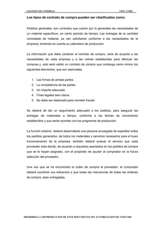 GESTION DE COMPRAS VED / UMH
PROHIBIDA LA REPRODUCCION DE ESTE DOCUMENTO SIN AUTORIZACION DE VED/UMH
Los tipos de contrato de compra pueden ser clasificados como:
Pedidos generales, son contratos que cubren por lo generales las necesidades de
un material específicos, en cierto periodo de tiempo. Las entregas de la cantidad
contratada de material, se van solicitando conforme a las necesidades de la
empresa, tomando en cuenta su calendario de producción.
La información que debe contener el contrato de compra, varia de acuerdo a las
necesidades de cada empresa y a las rutinas establecidas para efectuar las
compras y, solo será valido un contrato de compra que contenga como minino los
siguientes elementos, que son esenciales.
1. Las firmas de ambas partes.
2. La competencia de las partes
3. Un importe adecuado
4. Fines legales bien claros
5. No debe ser elaborado para cometer fraude.
Se deberá de dar un seguimiento adecuado a los pedidos, para asegurar las
entregas de materiales a tiempo, conforme a las fechas de vencimiento
establecidos y que serán acordes con los programas de producción.
La función anterior, deberá desarrollarla una persona encargada de expeditar todos
los pedidos generados, de todos los materiales y servicios necesarios para el buen
funcionamiento de la empresa. también deberá evaluar el servicio que cada
proveedor esta dando, de acuerdo a requisitos asentados en los pedidos de compra
que se le hayan asignado, con el propósito de ayudar al comprador en la futura
selección del proveedor.
Una vez que se ha encontrado la orden de compra al proveedor, el comprador
deberá coordinar sus esfuerzos a que todas las mercancías de todas las órdenes
de compra, sean entregadas.
 