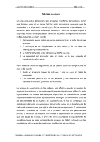 GESTION DE COMPRAS VED / UMH
PROHIBIDA LA REPRODUCCION DE ESTE DOCUMENTO SIN AUTORIZACION DE VED/UMH
Fabricar o comprar
En este punto, deben considerarse seis preguntas importantes para antes de tomar
una decisión sobre si se manda fabricar algún componente necesario para la
producción, o si el proveedor en el lugar y fecha convenidas y que deberán por
necesidad, estar estipuladas en la orden de compra. La función de seguir la pista a
un pedido hecho a cierto proveedor, variara de acuerdo a la importancia de dicho
pedido, la cual se acentúan cuando.
1. Es importante que un pedido se cumpla exactamente en la fecha de entrega
acordada.
2. El embarque es un complemento de otro pedido y de una serie de
embarques espaciados entre si:
3. El material comprado es de fabricación y diseño especial.
4. La capacidad del proveedor esta en duda, en lo que respecta al
cumplimiento del convenio.
Pero, existe la función de seguimiento de los pedidos como una simple rutina, lo
cual se da cuando:
1. Existe un programa regular de entregas y este no pone en riesgo la
producción.
2. Los materiales pedidos son de uso estándar y son controlados con el
sistemas de máximos y mínimos en el almacén.
La función de seguimiento de los pedidos, será efectiva cuando: la sección de
seguimiento cuente con el personal específicamente asignado para tal función, este
organizada de una manera adecuada para tal propósito, los procedimientos para el
seguimiento estén dispuestos apropiadamente se tengan un conocimiento claro de
las características de las fuentes de abastecimiento, la ruta de embarque sea
elegida correctamente en ocasiones es conveniente confiar en el departamento de
trafico del proveedor para que elija la ruta de embarque apropiada. El pedido esté
redactado claramente, el contacto con el proveedor sea los mas personalizado
posible, la recepción del material sea avisada al departamento de compras para
que este acuse de recibido, el proveedor envié una factura al departamento de
contabilidad para su pago correspondiente, después de haber verificado que las
cantidades y valores y demás condiciones establecidas, se cumplieron.
 